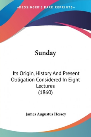 Kniha Sunday: Its Origin, History And Present Obligation Considered In Eight Lectures (1860) James Augustus Hessey