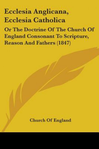 Kniha Ecclesia Anglicana, Ecclesia Catholica: Or The Doctrine Of The Church Of England Consonant To Scripture, Reason And Fathers (1847) Church Of England