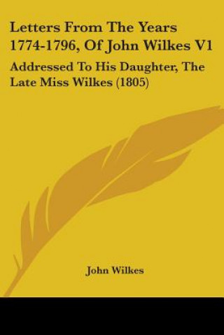 Kniha Letters From The Years 1774-1796, Of John Wilkes V1: Addressed To His Daughter, The Late Miss Wilkes (1805) John Wilkes