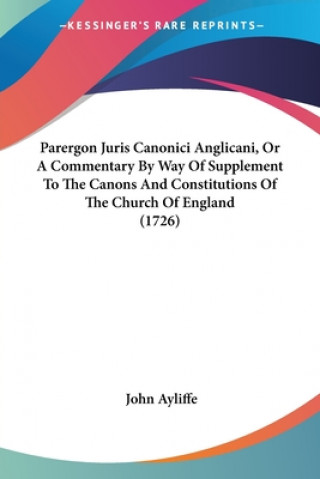 Książka Parergon Juris Canonici Anglicani, Or A Commentary By Way Of Supplement To The Canons And Constitutions Of The Church Of England (1726) John Ayliffe