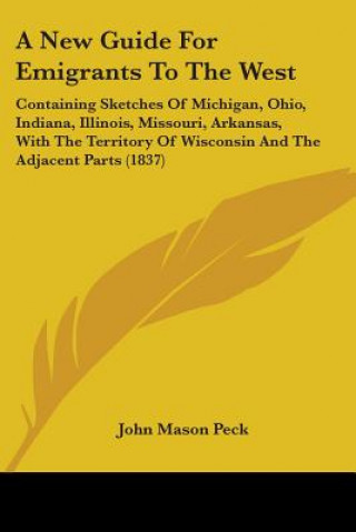 Buch A New Guide For Emigrants To The West: Containing Sketches Of Michigan, Ohio, Indiana, Illinois, Missouri, Arkansas, With The Territory Of Wisconsin A John Mason Peck