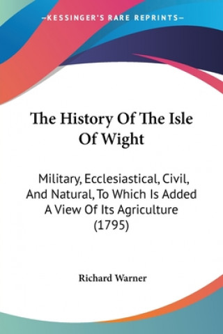 Book The History Of The Isle Of Wight: Military, Ecclesiastical, Civil, And Natural, To Which Is Added A View Of Its Agriculture (1795) Richard Warner