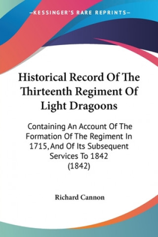 Könyv Historical Record Of The Thirteenth Regiment Of Light Dragoons: Containing An Account Of The Formation Of The Regiment In 1715, And Of Its Subsequent Richard Cannon