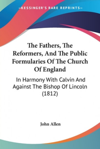 Könyv The Fathers, The Reformers, And The Public Formularies Of The Church Of England: In Harmony With Calvin And Against The Bishop Of Lincoln (1812) John Allen