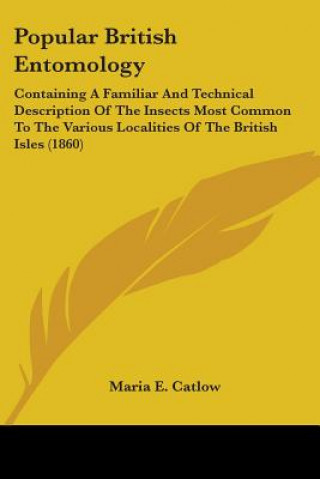 Kniha Popular British Entomology: Containing A Familiar And Technical Description Of The Insects Most Common To The Various Localities Of The British Isles Maria E. Catlow