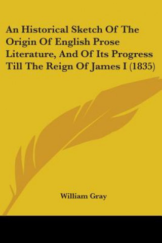 Kniha An Historical Sketch Of The Origin Of English Prose Literature, And Of Its Progress Till The Reign Of James I (1835) William Gray