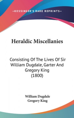 Kniha Heraldic Miscellanies: Consisting Of The Lives Of Sir William Dugdale, Garter And Gregory King (1800) Gregory King