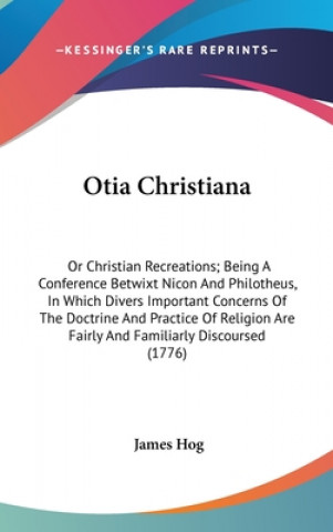 Kniha Otia Christiana: Or Christian Recreations; Being A Conference Betwixt Nicon And Philotheus, In Which Divers Important Concerns Of The Doctrine And Pra James Hog