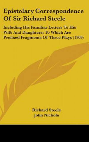 Kniha Epistolary Correspondence Of Sir Richard Steele: Including His Familiar Letters To His Wife And Daughters; To Which Are Prefixed Fragments Of Three Pl Richard Steele