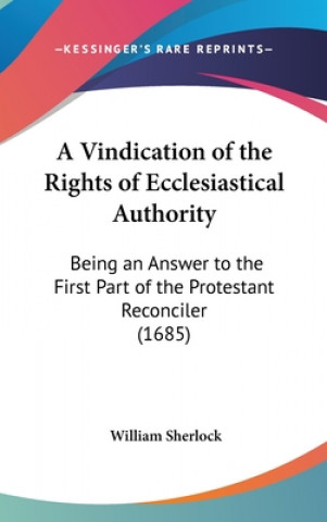 Kniha A Vindication Of The Rights Of Ecclesiastical Authority: Being An Answer To The First Part Of The Protestant Reconciler (1685) William Sherlock