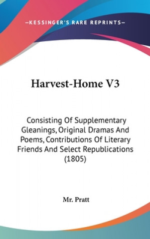Kniha Harvest-Home V3: Consisting Of Supplementary Gleanings, Original Dramas And Poems, Contributions Of Literary Friends And Select Republications (1805) Mr. Pratt