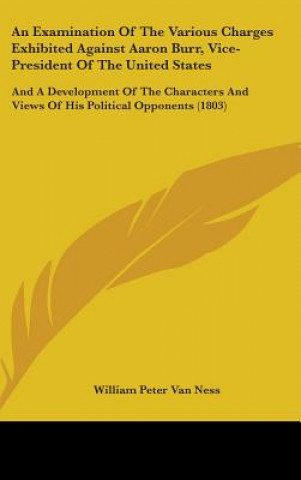 Kniha An Examination Of The Various Charges Exhibited Against Aaron Burr, Vice-President Of The United States: And A Development Of The Characters And Views William Peter Van Ness