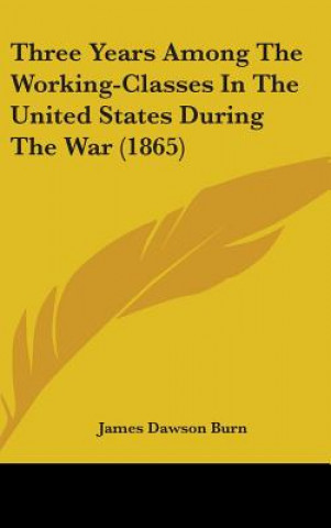 Kniha Three Years Among The Working-Classes In The United States During The War (1865) James Dawson Burn