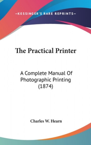 Kniha The Practical Printer: A Complete Manual Of Photographic Printing (1874) Charles W. Hearn