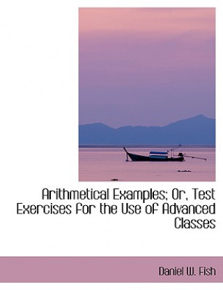 Carte Arithmetical Examples; Or, Test Exercises for the Use of Advanced Classes Daniel W Fish
