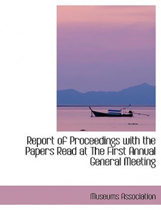 Kniha Report of Proceedings with the Papers Read at the First Annual General Meeting Museums Association