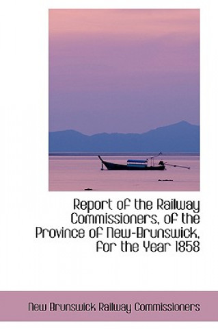 Kniha Report of the Railway Commissioners, of the Province of New-Brunswick, for the Year 1858 New Brunswick Railway Commissioners