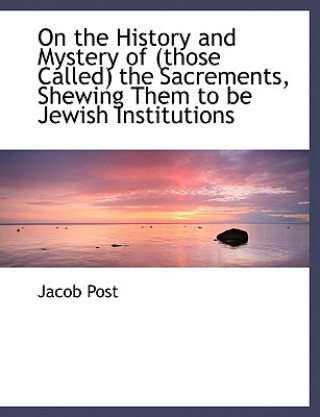 Kniha On the History and Mystery of (Those Called) the Sacrements, Shewing Them to Be Jewish Institutions Jacob Post