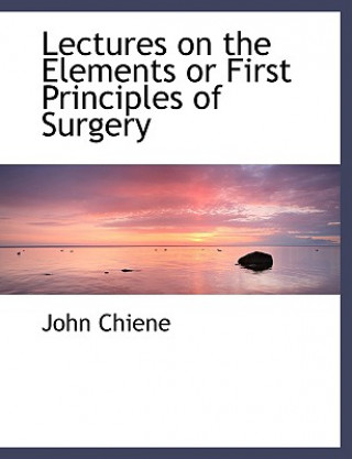 Könyv Lectures on the Elements or First Principles of Surgery John Chiene
