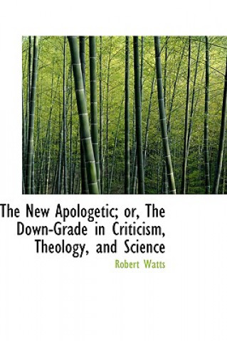 Kniha New Apologetic; Or, the Down-Grade in Criticism, Theology, and Science Robert Watts