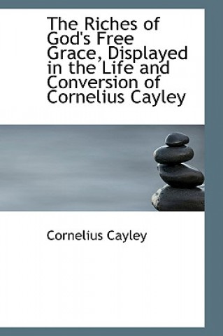 Kniha Riches of God's Free Grace, Displayed in the Life and Conversion of Cornelius Cayley Cornelius Cayley