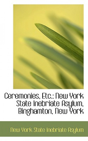 Könyv Ceremonies, Etc. New York State Inebriate Asylum