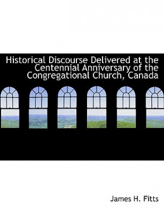 Kniha Historical Discourse Delivered at the Centennial Anniversary of the Congregational Church, Canada James H Fitts