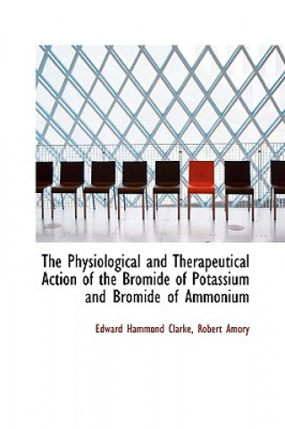 Kniha Physiological and Therapeutical Action of the Bromide of Potassium and Bromide of Ammonium Robert Amory Edward Hammond Clarke