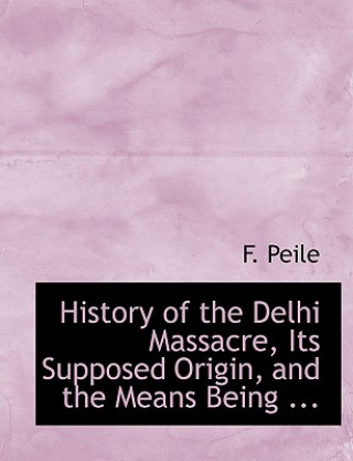 Kniha History of the Delhi Massacre, Its Supposed Origin, and the Means Being ... F Peile