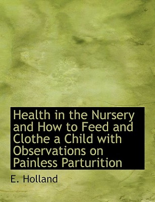 Könyv Health in the Nursery and How to Feed and Clothe a Child with Observations on Painless Parturition E Holland