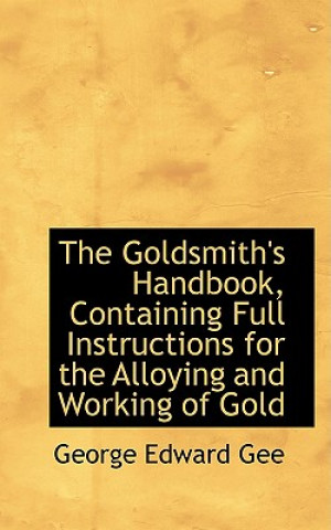 Könyv Goldsmith's Handbook, Containing Full Instructions for the Alloying and Working of Gold George Edward Gee