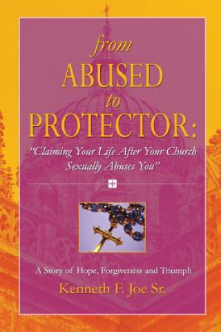 Книга From Abused to Protector: " Claiming Your Life After Your Church Sexually Abuses You" A Story of Hope, Forgiveness and Triumph Kenneth Joe
