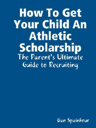 Könyv How To Get Your Child An Athletic Scholarship: The Parent's Ultimate Guide to Recruiting Dan Spainhour