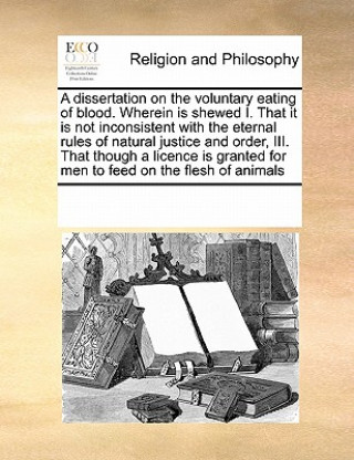 Kniha Dissertation on the Voluntary Eating of Blood. Wherein Is Shewed I. That It Is Not Inconsistent with the Eternal Rules of Natural Justice and Order, I Multiple Contributors