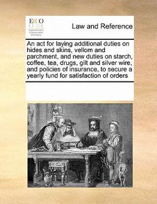 Carte ACT for Laying Additional Duties on Hides and Skins, Vellom and Parchment, and New Duties on Starch, Coffee, Tea, Drugs, Gilt and Silver Wire, and Pol Multiple Contributors