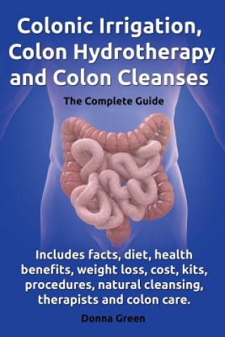 Kniha Colonic Irrigation, Colon Hydrotherapy and Colon Cleanses.Includes facts, diet, health benefits, weight loss, cost, kits, procedures, natural cleansin Donna Green