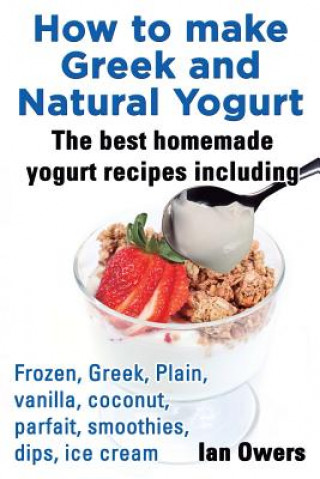 Buch How to make Greek and Natural Yogurt, The best homemade yogurt recipes including Frozen, Greek, Plain, vanilla, coconut, parfait, smoothies, dips & ic Ian Owers