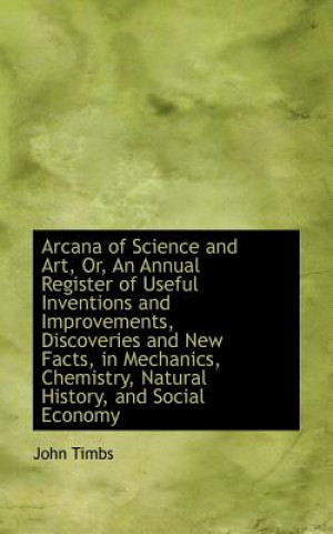 Carte Arcana of Science and Art, Or, an Annual Register of Useful Inventions and Improvements, Discoveries John Timbs
