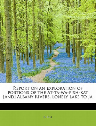 Könyv Report on an Exploration of Portions of the At-Ta-Wa-Pish-Kat [And] Albany Rivers, Lonely Lake to Ja R Bell