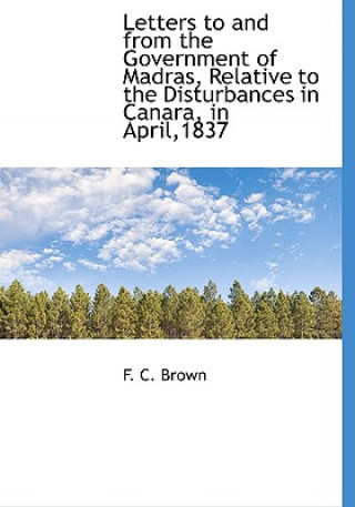 Carte Letters to and from the Government of Madras, Relative to the Disturbances in Canara, in April,1837 F C Brown