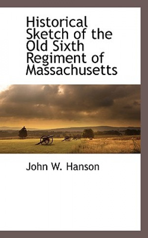 Kniha Historical Sketch of the Old Sixth Regiment of Massachusetts John Wesley Hanson