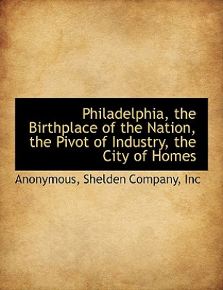 Kniha Philadelphia, the Birthplace of the Nation, the Pivot of Industry, the City of Homes Anonymous