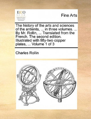 Carte History of the Arts and Sciences of the Antients, ... in Three Volumes. ... by Mr. Rollin, ... Translated from the French. the Second Edition. Illustr Charles Rollin