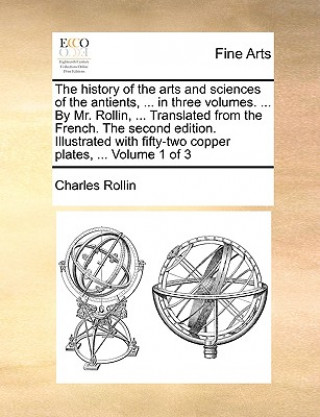 Kniha History of the Arts and Sciences of the Antients, ... in Three Volumes. ... by Mr. Rollin, ... Translated from the French. the Second Edition. Illustr Charles Rollin