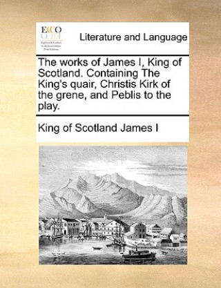 Kniha Works of James I, King of Scotland. Containing the King's Quair, Christis Kirk of the Grene, and Peblis to the Play. King of Scotland James I