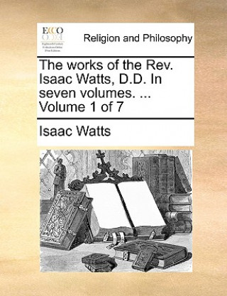 Kniha works of the Rev. Isaac Watts, D.D. In seven volumes. ... Volume 1 of 7 Isaac Watts