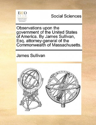 Könyv Observations Upon the Government of the United States of America. by James Sullivan, Esq. Attorney-General of the Commonwealth of Massachusetts. James Sullivan