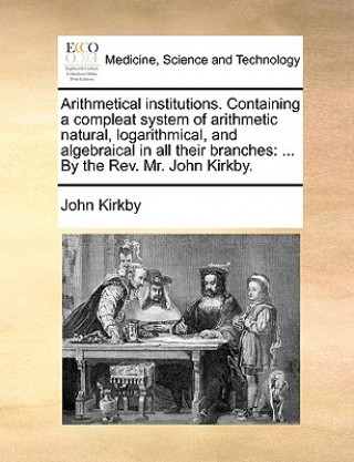 Książka Arithmetical institutions. Containing a compleat system of arithmetic natural, logarithmical, and algebraical in all their branches: ... By the Rev. M John Kirkby