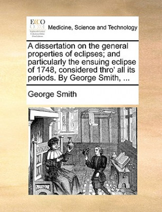 Kniha Dissertation on the General Properties of Eclipses; And Particularly the Ensuing Eclipse of 1748, Considered Thro' All Its Periods. by George Smith, . George Smith