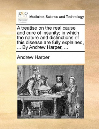 Book Treatise on the Real Cause and Cure of Insanity; In Which the Nature and Distinctions of This Disease Are Fully Explained, ... by Andrew Harper, ... Andrew Harper